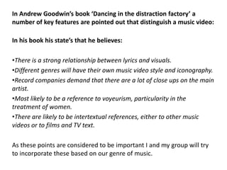 In Andrew Goodwin’s book ‘Dancing in the distraction factory’ a
number of key features are pointed out that distinguish a music video:

In his book his state’s that he believes:

•There is a strong relationship between lyrics and visuals.
•Different genres will have their own music video style and iconography.
•Record companies demand that there are a lot of close ups on the main
artist.
•Most likely to be a reference to voyeurism, particularity in the
treatment of women.
•There are likely to be intertextual references, either to other music
videos or to films and TV text.

As these points are considered to be important I and my group will try
to incorporate these based on our genre of music.
 