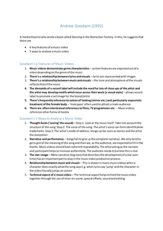 Andrew Goodwin (1992)
A mediatheoristwhowrote abookcalled Dancing in theDistraction Factory. Inthis,he suggeststhat
there are
 6 keyfeaturesof amusic video
 5 waysto analyse amusicvideo
Goodwin’s 6 Features of Music Videos
1. Music videosdemonstrate genre characteristics – certainfeaturesare expectedoutof a
videodependingonthe genre of the music
2. There’sa relationshipbetweenlyricsandvisuals – lyricsare representedwithimages
3. There’sa relationshipbetweenmusicandvisuals – the tone andatmosphere of the visuals
reflectsthatof the music
4. The demandsof a record label will include the needfor lots of close ups of the artist and
the artist may developmotifswhichrecur across theirwork (a visual style) – allowsrecord
label topromote a setimage for the brand/artist
5. There’sfrequentlyreference tonotionof looking(mirror etc.) and particularly voyeuristic
treatment ofthe female body – ‘male gaze’oftenusedtoattract a male audience
6. There are oftenintertextual referencestofilms,TVprogrammes etc. – Musicvideos
reference otherformsof media
Goodwin’s 5 Ways to Analyse a Music Video
1. Thought beats (‘seeing’the sound) – Step1: Lookat the musicitself.Take intoaccountthe
structure of the song.Step2: The voice of the song. The artist’svoice can formidentification
trademarks.Step3: The artist’smode of address.Songscanbe seenasstoriesandthe artist
the storyteller.
2. Narrative and performance – Songsfail to give usthe complete narrative.We onlytendto
geta gistof the meaningof the songand thenwe,as the audience,are expectedtofill inthe
blanks.Musicvideosshouldhave coherentrepeatability.The artistactingas the narrator
and participanthelpstoincrease authenticity.The audience needstobelieve thisisreal.
3. The star image – Meta narrative (bigstorythatdescribesthe developmentof astar over
time) hasan importantpart to playinthe musicvideoproductionprocess.
4. Relationshipbetweenmusicand visuals – Thisisshowninmany musicvideoswhena
character doesexactlywhatthe songsayse.g.whenlyricssay‘jump’andthe character in
the videoliterallyjumpsonscreen
5. Technical aspect of a musicvideo – The technical aspecthelpstoholdthe musicvideo
togetherthrough the use of mise-en-scene,special effects,soundandediting.
 