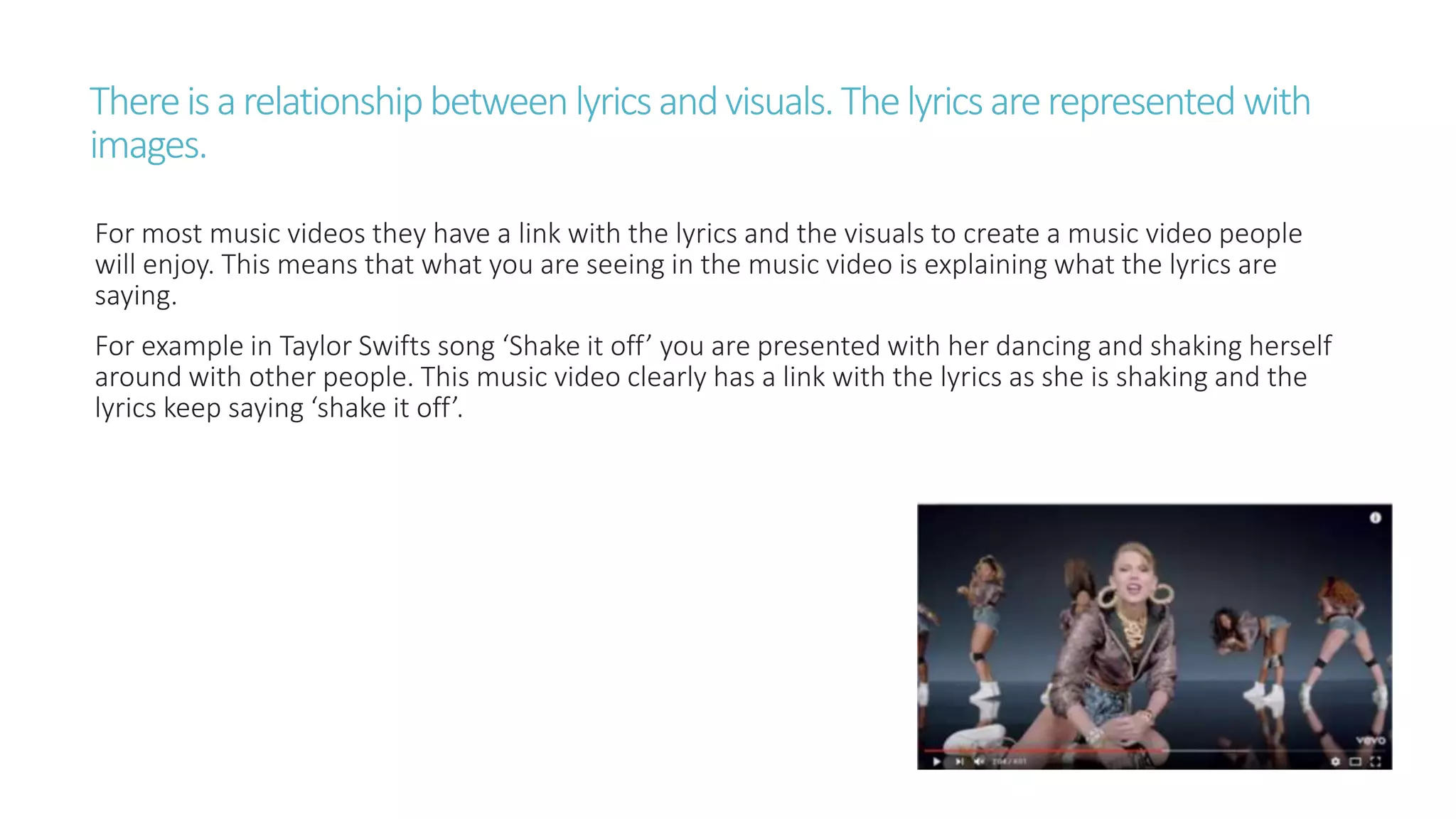 Thereisarelationshipbetweenlyricsandvisuals.Thelyricsarerepresentedwith
images.
For most music videos they have a link with the lyrics and the visuals to create a music video people
will enjoy. This means that what you are seeing in the music video is explaining what the lyrics are
saying.
For example in Taylor Swifts song ‘Shake it off’ you are presented with her dancing and shaking herself
around with other people. This music video clearly has a link with the lyrics as she is shaking and the
lyrics keep saying ‘shake it off’.
 