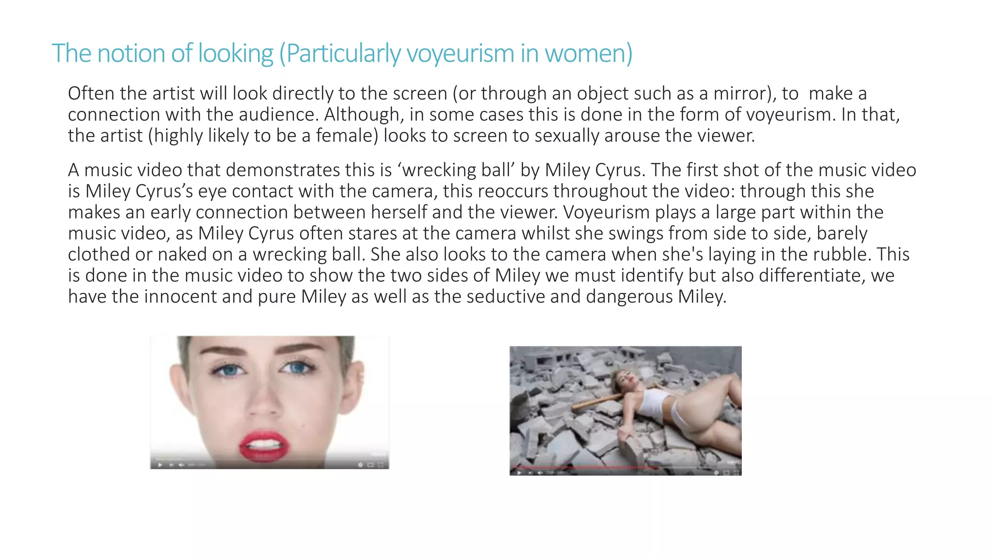 Thenotionoflooking(Particularlyvoyeurisminwomen)
Often the artist will look directly to the screen (or through an object such as a mirror), to make a
connection with the audience. Although, in some cases this is done in the form of voyeurism. In that,
the artist (highly likely to be a female) looks to screen to sexually arouse the viewer.
A music video that demonstrates this is ‘wrecking ball’ by Miley Cyrus. The first shot of the music video
is Miley Cyrus’s eye contact with the camera, this reoccurs throughout the video: through this she
makes an early connection between herself and the viewer. Voyeurism plays a large part within the
music video, as Miley Cyrus often stares at the camera whilst she swings from side to side, barely
clothed or naked on a wrecking ball. She also looks to the camera when she's laying in the rubble. This
is done in the music video to show the two sides of Miley we must identify but also differentiate, we
have the innocent and pure Miley as well as the seductive and dangerous Miley.
 