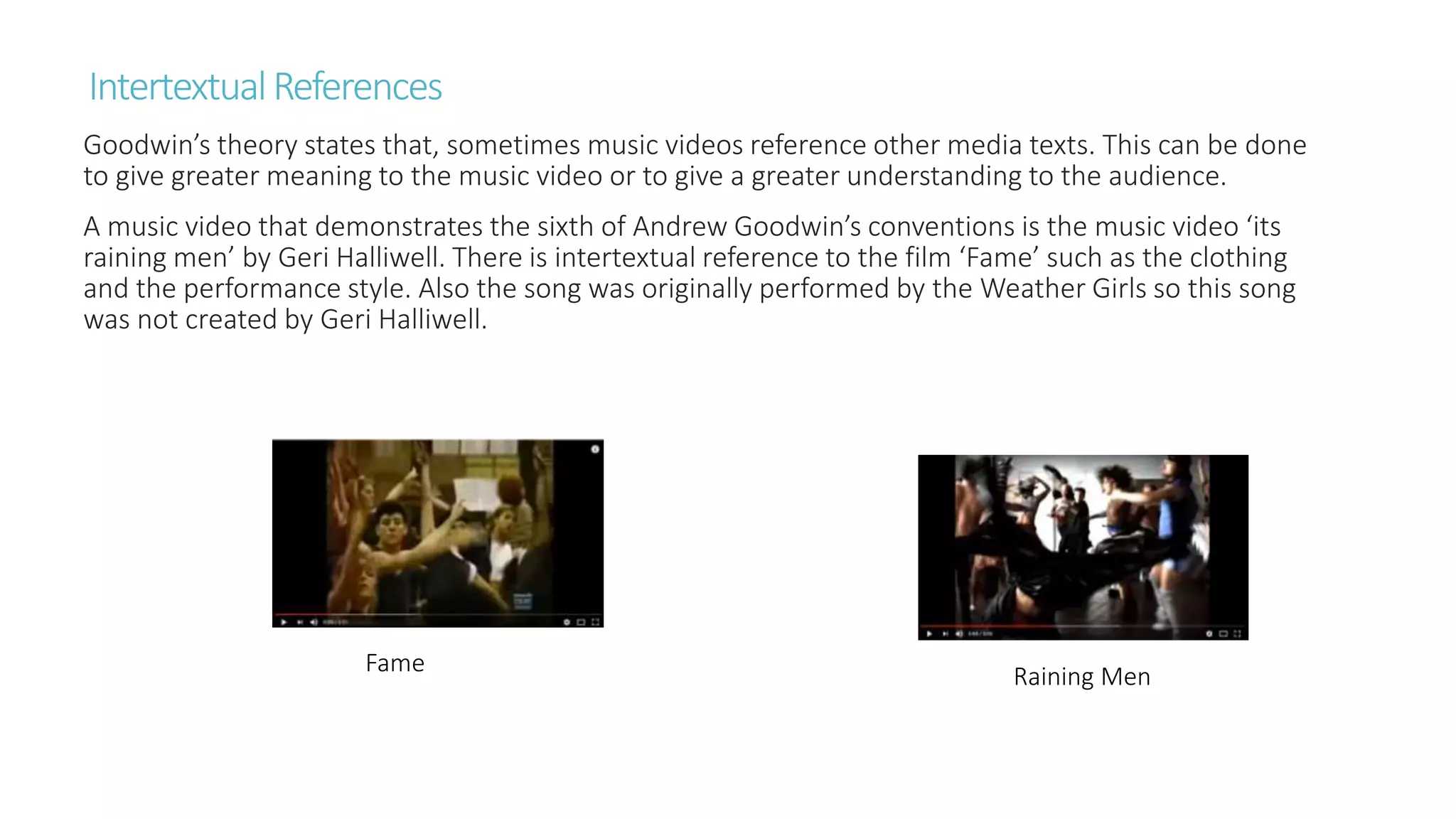 IntertextualReferences
Goodwin’s theory states that, sometimes music videos reference other media texts. This can be done
to give greater meaning to the music video or to give a greater understanding to the audience.
A music video that demonstrates the sixth of Andrew Goodwin’s conventions is the music video ‘its
raining men’ by Geri Halliwell. There is intertextual reference to the film ‘Fame’ such as the clothing
and the performance style. Also the song was originally performed by the Weather Girls so this song
was not created by Geri Halliwell.
Fame Raining Men
 