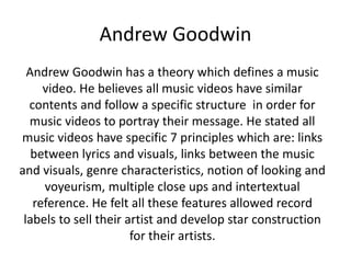 Andrew Goodwin 
Andrew Goodwin has a theory which defines a music 
video. He believes all music videos have similar 
contents and follow a specific structure in order for 
music videos to portray their message. He stated all 
music videos have specific 7 principles which are: links 
between lyrics and visuals, links between the music 
and visuals, genre characteristics, notion of looking and 
voyeurism, multiple close ups and intertextual 
reference. He felt all these features allowed record 
labels to sell their artist and develop star construction 
for their artists. 
 
