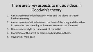 There are 5 key aspects to music videos in
Goodwin's theory
1. A match/contradiction between lyrics and the video to create
further meaning.
2. A match/contradiction between the beat of the song and the video
to create further meaning or increase awareness of the music.
3. Genre-related style or trademark of the artist.
4. Promotion of the artist or creating a brand from them.
5. Voyeurism, male gaze
 
