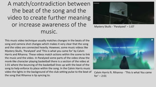 A match/contradiction between
the beat of the song and the
video to create further meaning
or increase awareness of the
music.
Mystery Skulls - ’Paralyzed’ – 1:07
This music video technique usually matches changes in the beats of the
song and camera shot changes which makes it very clear that the song
and the video are connected heavily. However, some music videos like
Mystery Skulls, 'Paralyzed' and 'This is what you came for' by Calvin
Harris and Rihanna. These videos match actions within the scene to link
the music and the video. In Paralyzed some parts of the video show the
monk-like character playing basketball there is a section of the video at
1:01 where the bouncing of the basketball lines up with the beat of the
song to help enforce its place within the song. In the Calvin Harris music
video the lights in the background of the club setting pulse to the beat of
the song that Rihanna is lip syncing to.
Calvin Harris ft. Rihanna - ’This is what You came
for’ – 2:01
 