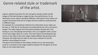 Genre-related style or trademark
of the artist.
A genre related convention for the rock genre would usually include
images of the band being on stage during a live performance, for an
alternative music video it would be different. Alternative music videos are
usually nonsensical with lots of images that the audience could perceive
in different ways.
An example of a conventional method of an alternative music video can
be seen in ‘Told You So’ by Paramore and directed by Zac Farro and Aaron
Joseph. The video depicts all of the band members dressed all in red
driving in a car and playing instruments, this is cut together with a scene
of the main singer alone in a room. The main theme connecting the two
scenes in the video is the main singer, Hayley Williams lip syncing to the
character this helps link the video to the music instead of it just be
random scenes played to music.
This gives more freedom to the videos content as it is not necessarily
stuck to a narrative as the target audience expects for this genre of music
video to not make total sense.
 