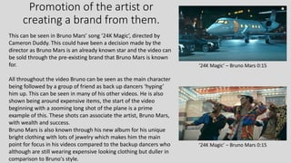 Promotion of the artist or
creating a brand from them.
This can be seen in Bruno Mars’ song ‘24K Magic’, directed by
Cameron Duddy. This could have been a decision made by the
director as Bruno Mars is an already known star and the video can
be sold through the pre-existing brand that Bruno Mars is known
for.
All throughout the video Bruno can be seen as the main character
being followed by a group of friend as back up dancers ‘hyping’
him up. This can be seen in many of his other videos. He is also
shown being around expensive items, the start of the video
beginning with a zooming long shot of the plane is a prime
example of this. These shots can associate the artist, Bruno Mars,
with wealth and success.
Bruno Mars is also known through his new album for his unique
bright clothing with lots of jewelry which makes him the main
point for focus in his videos compared to the backup dancers who
although are still wearing expensive looking clothing but duller in
comparison to Bruno's style.
‘24K Magic’ – Bruno Mars 0:15
‘24K Magic’ – Bruno Mars 0:15
 