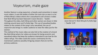 Voyeurism, male gaze
Jason Derulo ft. Nicki Minaj & Ty Dolla $ign
– ‘Swalla’ 2:29
Jason Derulo ft. Nicki Minaj & Ty Dolla $ign
– ‘Swalla’ 1:23
Another feature is using voyeurism, a heavily used convention in newer
music videos. It uses the bodies of either the main star as seen in a lot
of Nicki Minaj's videos where she is sexualised to sell a brand. A video
that Nicki Minaj has been featured in Jason Derulo's - 'Swalla'.
Throughout the video, both Minaj and other women are shown in little
clothing around Jason and Ty Dolla $ign. This use of sexualised bodies
relates to the context of the song is very sexualised, the use of
voyeurism also brings in a wider audience to view the video just for the
women.
This method of the music video can also link to the creation of a brand
like Nicki Minaj where her videos are known for being eccentric and
sexualised videos that keep the audience interested to see how far the
videos will go. The video could also cause a controversy for the
mainstream audience possibly intriguing viewers that are not the
primary audience.
 