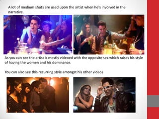 A lot of medium shots are used upon the artist when he's involved in the
  narrative.




As you can see the artist is mostly videoed with the opposite sex which raises his style
of having the women and his dominance.

You can also see this recurring style amongst his other videos
 
