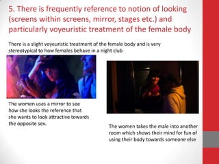 5. There is frequently reference to notion of looking
(screens within screens, mirror, stages etc.) and
particularly voyeuristic treatment of the female body
There is a slight voyeuristic treatment of the female body and is very
stereotypical to how females behave in a night club




The women uses a mirror to see
how she looks the reference that
she wants to look attractive towards
the opposite sex.
                                              The women takes the male into another
                                              room which shows their mind for fun of
                                              using their body towards someone else
 