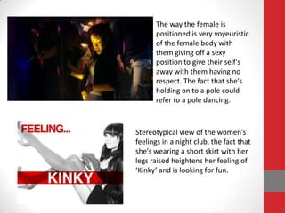 The way the female is
      positioned is very voyeuristic
      of the female body with
      them giving off a sexy
      position to give their self's
      away with them having no
      respect. The fact that she's
      holding on to a pole could
      refer to a pole dancing.



Stereotypical view of the women’s
feelings in a night club, the fact that
she's wearing a short skirt with her
legs raised heightens her feeling of
‘Kinky’ and is looking for fun.
 