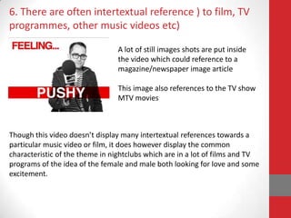 6. There are often intertextual reference ) to film, TV
programmes, other music videos etc)

                                 A lot of still images shots are put inside
                                 the video which could reference to a
                                 magazine/newspaper image article

                                 This image also references to the TV show
                                 MTV movies



Though this video doesn’t display many intertextual references towards a
particular music video or film, it does however display the common
characteristic of the theme in nightclubs which are in a lot of films and TV
programs of the idea of the female and male both looking for love and some
excitement.
 