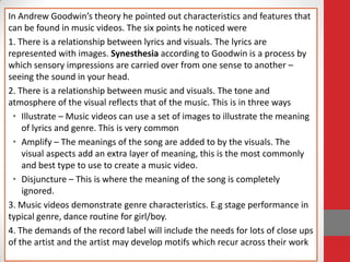 In Andrew Goodwin’s theory he pointed out characteristics and features that
can be found in music videos. The six points he noticed were
1. There is a relationship between lyrics and visuals. The lyrics are
represented with images. Synesthesia according to Goodwin is a process by
which sensory impressions are carried over from one sense to another –
seeing the sound in your head.
2. There is a relationship between music and visuals. The tone and
atmosphere of the visual reflects that of the music. This is in three ways
 • Illustrate – Music videos can use a set of images to illustrate the meaning
    of lyrics and genre. This is very common
 • Amplify – The meanings of the song are added to by the visuals. The
    visual aspects add an extra layer of meaning, this is the most commonly
    and best type to use to create a music video.
 • Disjuncture – This is where the meaning of the song is completely
    ignored.
3. Music videos demonstrate genre characteristics. E.g stage performance in
typical genre, dance routine for girl/boy.
4. The demands of the record label will include the needs for lots of close ups
of the artist and the artist may develop motifs which recur across their work
 