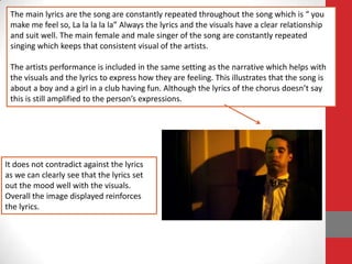 The main lyrics are the song are constantly repeated throughout the song which is “ you
 make me feel so, La la la la la” Always the lyrics and the visuals have a clear relationship
 and suit well. The main female and male singer of the song are constantly repeated
 singing which keeps that consistent visual of the artists.

 The artists performance is included in the same setting as the narrative which helps with
 the visuals and the lyrics to express how they are feeling. This illustrates that the song is
 about a boy and a girl in a club having fun. Although the lyrics of the chorus doesn’t say
 this is still amplified to the person’s expressions.




It does not contradict against the lyrics
as we can clearly see that the lyrics set
out the mood well with the visuals.
Overall the image displayed reinforces
the lyrics.
 