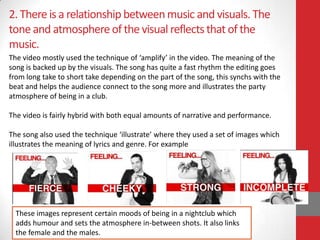 2. There is a relationship between music and visuals. The
tone and atmosphere of the visual reflects that of the
music.
The video mostly used the technique of ‘amplify’ in the video. The meaning of the
song is backed up by the visuals. The song has quite a fast rhythm the editing goes
from long take to short take depending on the part of the song, this synchs with the
beat and helps the audience connect to the song more and illustrates the party
atmosphere of being in a club.

The video is fairly hybrid with both equal amounts of narrative and performance.

The song also used the technique ‘illustrate’ where they used a set of images which
illustrates the meaning of lyrics and genre. For example




  These images represent certain moods of being in a nightclub which
  adds humour and sets the atmosphere in-between shots. It also links
  the female and the males.
 