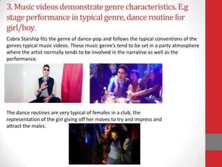 3. Music videos demonstrate genre characteristics. E.g
stage performance in typical genre, dance routine for
girl/boy.
Cobra Starship fits the genre of dance-pop and follows the typical conventions of the
genres typical music videos. These music genre’s tend to be set in a party atmosphere
where the artist normally tends to be involved in the narrative as well as the
performance.




The dance routines are very typical of females in a club, the
representation of the girl giving off her moves to try and impress and
attract the males.
 