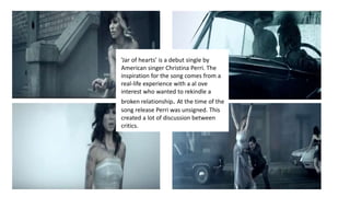 ’Jar of hearts’ is a debut single by
American singer Christina Perri. The
inspiration for the song comes from a
real-life experience with a al ove
interest who wanted to rekindle a
broken relationship. At the time of the
song release Perri was unsigned. This
created a lot of discussion between
critics.
 