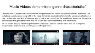 ‘Music Videos demonstrate genre characteristics’
Christina perri’s ‘Jar of Hearts’ fits in with the pop genre there for follows the conventions of a pop video. This
includes a narrative story being told. In the video Christina is playing the character of a woman who has has her
heart broken by a man who is ‘collecting a jar of hearts’ we can tell that the story isn’t a happy one through the
colours used throughout the video, they are all very dark colours connoting with a dark story.
We can also tell it’s a pop video through the camera shots used, a lot of the shots are either close ups or long shots,
there are also a lot of jump cuts, something used a lot in pop videos.
 
