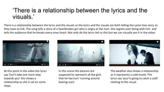 ‘There is a relationship between the lyrics and the
visuals.’
There is a relationship between the lyrics and the visuals as the lyrics and the visuals are both telling the same love story so
they have to link. The song tells a story of a heartbroken girl who is angry at the man. She regrets ever being with him and
tells the audience that he breaks every ones heart. Not only do the lyrics tell us this but we can visually see it in the video
At this point in the video the lyrics
say ‘Can’t take one more step
towards you’ this shows a
relationship as she is sat on some
steps.
In this scene the dancers are
supposed to represent all the girls
that he has hurt ‘running around
leaving scars
The weather also shows a relationship
as it represents a cold mood. The
lyrics say ‘your’e going to catch a cold’
relating to the visual.
 