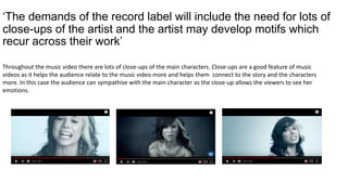 ‘The demands of the record label will include the need for lots of
close-ups of the artist and the artist may develop motifs which
recur across their work’
Throughout the music video there are lots of close-ups of the main characters. Close-ups are a good feature of music
videos as it helps the audience relate to the music video more and helps them connect to the story and the characters
more. In this case the audience can sympathise with the main character as the close-up allows the viewers to see her
emotions.
 