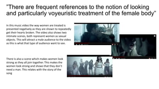 ”There are frequent references to the notion of looking
and particularly voyeuristic treatment of the female body”
In this music video the way women are treated is
presented negatively as they are shown to repeatedly
get their hearts broken. The video also shows two
intimate scenes, both represent women as sexual
objects. This will attract a male audience to the video
as this is what that type of audience want to see.
There is also a scene which makes women look
strong as they all join together. This makes the
women look strong and shows that they don’t
need a man. This relates with the story of the
song
 