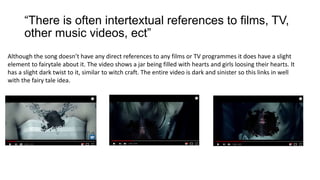 “There is often intertextual references to films, TV,
other music videos, ect”
Although the song doesn’t have any direct references to any films or TV programmes it does have a slight
element to fairytale about it. The video shows a jar being filled with hearts and girls loosing their hearts. It
has a slight dark twist to it, similar to witch craft. The entire video is dark and sinister so this links in well
with the fairy tale idea.
 