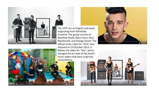 j
The 1975 are an English rock band
originating from Wilmslow,
Cheshire. The group consists of
Matthew Healy, Adam Hann, Ross
MacDonald, and George Daniel. The
official music video for "Girls" was
released on 23 October 2013. It
follows the video for "Sex", which
changed the art style of the band's
music videos that were originally
monochrome.
 