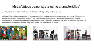 ‘Music Videos demonstrate genre characteristics’
Andrew Goodwin states that certain characteristics portray certain genres.
Although The 1975 are categorised as a rock group, there songs and music videos contain lots of pop elements. This
can be seen in their music video for ‘girls’. The video contains lots of scenes with lots of colour, this is usually
something an audience would expect to see in a pop video. The music video also uses a lot of jump cuts, by doing this
the video fits in well with up beat song and it makes the video easier to follow.
 