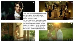 ‘Love story’ is a song by American singer
and song writer Taylor Swift. ‘Love
story’ comes from her second studio
album , Fearless (2008)
The song is a country pop song and was
written about a love interest of Taylor’s.
The music video was directed by Trey
Fanjoy, the video is a period piece that
drew influences from the Medieval,
Renaissance and British Regency eras.
 