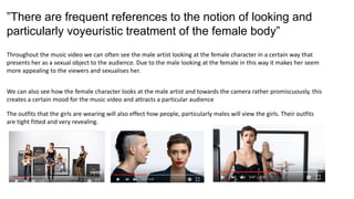 ”There are frequent references to the notion of looking and
particularly voyeuristic treatment of the female body”
Throughout the music video we can often see the male artist looking at the female character in a certain way that
presents her as a sexual object to the audience. Due to the male looking at the female in this way it makes her seem
more appealing to the viewers and sexualises her.
We can also see how the female character looks at the male artist and towards the camera rather promiscuously, this
creates a certain mood for the music video and attracts a particular audience
The outfits that the girls are wearing will also effect how people, particularly males will view the girls. Their outfits
are tight fitted and very revealing.
 