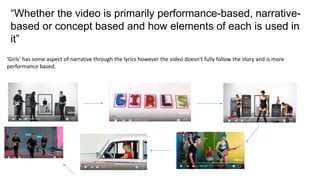 “Whether the video is primarily performance-based, narrative-
based or concept based and how elements of each is used in
it”
‘Girls’ has some aspect of narrative through the lyrics however the video doesn’t fully follow the story and is more
performance based.
 