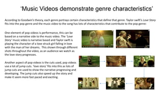 ‘Music Videos demonstrate genre characteristics’
According to Goodwin’s theory, each genre portrays certain characteristics that define that genre. Taylor swift’s Love Story
fits into the pop genre and the music video to the song has lots of characteristics that contribute to the pop genre:
One element of pop videos is performance, this can be
based on a narrative side to the music video. The ’Love
Story’ music video is narrative based and Taylor swift is
playing the character of a love struck girl falling in love
with the man of her dreams. This shown through different
shots throughout the video, as an audience we watch as
the love story progresses.
Another aspect of pop videos is the cuts used, pop videos
use a lot of jump cuts. ‘love story’ fits into this as lots of
jump cuts are used to show the narrative progressing and
developing. The jump cuts also speed up the story and
make it seem more fast paced and exciting.
 