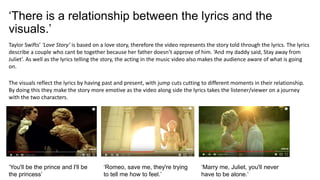 ‘There is a relationship between the lyrics and the
visuals.’
Taylor Swifts’ ‘Love Story’ is based on a love story, therefore the video represents the story told through the lyrics. The lyrics
describe a couple who cant be together because her father doesn’t approve of him. ‘And my daddy said, Stay away from
Juliet’. As well as the lyrics telling the story, the acting in the music video also makes the audience aware of what is going
on.
The visuals reflect the lyrics by having past and present, with jump cuts cutting to different moments in their relationship.
By doing this they make the story more emotive as the video along side the lyrics takes the listener/viewer on a journey
with the two characters.
‘You'll be the prince and I'll be
the princess’
‘Romeo, save me, they're trying
to tell me how to feel.’
‘Marry me, Juliet, you'll never
have to be alone.’
 