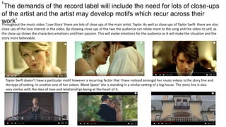 ‘The demands of the record label will include the need for lots of close-ups
of the artist and the artist may develop motifs which recur across their
work’Throughout the music video ‘Love Story’ there are lots of close ups of the main artist, Taylor. As well as close ups of Taylor Swift there are also
close ups of the love interest in the video. By showing close ups of the two the audience can relate more to the song and the video its self, as
the close-up shows the characters emotions and their passion. This will evoke emotions for the audience as it will make the situation and the
story more believable.
Taylor Swift doesn’t have a particular motif however a recurring factor that I have noticed amongst her music videos is the story line and
the type of setting. In another one of her videos ‘Blank Space’ she is standing in a similar setting of a big house. The story line is also
very similar with the idea of love and relationships being at the heart of it.
 