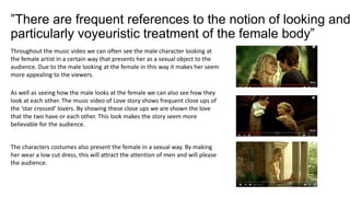 ”There are frequent references to the notion of looking and
particularly voyeuristic treatment of the female body”
Throughout the music video we can often see the male character looking at
the female artist in a certain way that presents her as a sexual object to the
audience. Due to the male looking at the female in this way it makes her seem
more appealing to the viewers.
As well as seeing how the male looks at the female we can also see how they
look at each other. The music video of Love story shows frequent close ups of
the ‘star crossed’ lovers. By showing these close ups we are shown the love
that the two have or each other. This look makes the story seem more
believable for the audience.
The characters costumes also present the female in a sexual way. By making
her wear a low cut dress, this will attract the attention of men and will please
the audience.
 