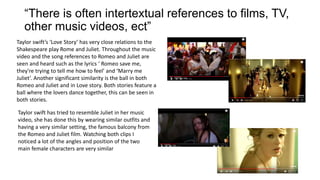 “There is often intertextual references to films, TV,
other music videos, ect”
Taylor swift’s ‘Love Story’ has very close relations to the
Shakespeare play Rome and Juliet. Throughout the music
video and the song references to Romeo and Juliet are
seen and heard such as the lyrics ‘ Romeo save me,
they're trying to tell me how to feel’ and ‘Marry me
Juliet’. Another significant similarity is the ball in both
Romeo and Juliet and in Love story. Both stories feature a
ball where the lovers dance together, this can be seen in
both stories.
Taylor swift has tried to resemble Juliet in her music
video, she has done this by wearing similar outfits and
having a very similar setting, the famous balcony from
the Romeo and Juliet film. Watching both clips I
noticed a lot of the angles and position of the two
main female characters are very similar
 