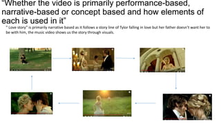 “Whether the video is primarily performance-based,
narrative-based or concept based and how elements of
each is used in it”
” Love story” is primarily narrative based as it follows a story line of Tylor falling in love but her father doesn’t want her to
be with him, the music video shows us the story through visuals.
 