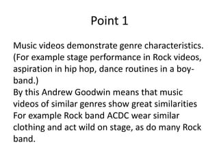 Point 1
Music videos demonstrate genre characteristics.
(For example stage performance in Rock videos,
aspiration in hip hop, dance routines in a boy-
band.)
By this Andrew Goodwin means that music
videos of similar genres show great similarities
For example Rock band ACDC wear similar
clothing and act wild on stage, as do many Rock
band.
 