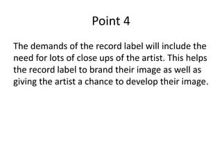 Point 4
The demands of the record label will include the
need for lots of close ups of the artist. This helps
the record label to brand their image as well as
giving the artist a chance to develop their image.
 