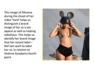This image of Rihanna
during the shoot of her
video ‘hard’ helps us
distinguish a brand
image of her as a sex
appeal as well as looking
rebellious. This helps us
identify her brand image
that her record label –
Def Jam want to label
her as, in relation to
Andrew Goodwins fourth
point.
 