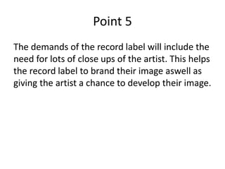Point 5
The demands of the record label will include the
need for lots of close ups of the artist. This helps
the record label to brand their image aswell as
giving the artist a chance to develop their image.
 