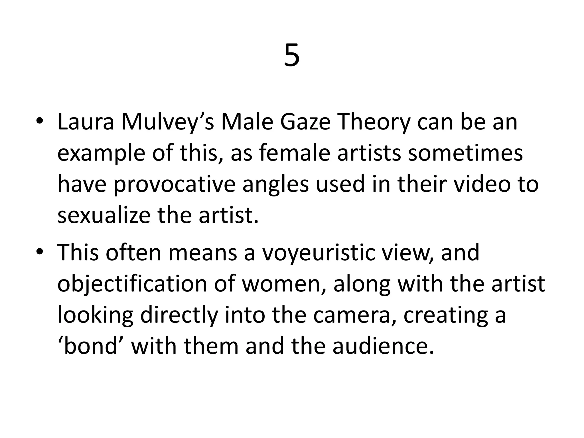 5
• Laura Mulvey’s Male Gaze Theory can be an
example of this, as female artists sometimes
have provocative angles used in their video to
sexualize the artist.
• This often means a voyeuristic view, and
objectification of women, along with the artist
looking directly into the camera, creating a
‘bond’ with them and the audience.
 