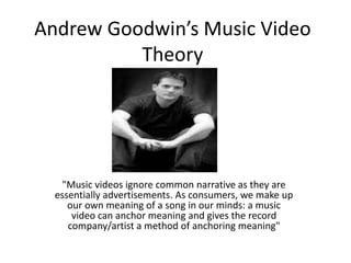 Andrew Goodwin’s Music Video
Theory
"Music videos ignore common narrative as they are
essentially advertisements. As consumers, we make up
our own meaning of a song in our minds: a music
video can anchor meaning and gives the record
company/artist a method of anchoring meaning"
 