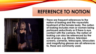 REFERENCE TO NOTION
• There are frequent references to the
notion of looking and the voyeuristic
treatment of the female body. The notion
of looking includes men or women being
portrayed seductively or if there is eye
contact with the camera. The notion of
looking can also be referenced by the
use of props. e.g. Mirrors, television
screens, cameras, telescopes, binoculars
and magnifying glasses are all references
to, these are commonly used.
 