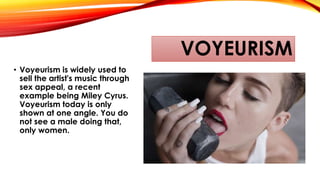 VOYEURISM
• Voyeurism is widely used to
sell the artist's music through
sex appeal, a recent
example being Miley Cyrus.
Voyeurism today is only
shown at one angle. You do
not see a male doing that,
only women.
 