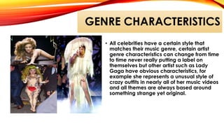 GENRE CHARACTERISTICS
• All celebrities have a certain style that
matches their music genre, certain artist
genre characteristics can change from time
to time never really putting a label on
themselves but other artist such as Lady
Gaga have obvious characteristics, for
example she represents a unusual style of
crazy outfits in nearly all of her music videos
and all themes are always based around
something strange yet original.
 