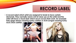 RECORD LABEL
• A record Label which artist are assigned to tends to have certain
demands. They normally need a lot of close ups on the artist and the
artist will have a visual style which recurs across their work ,for example
lady gaga always wearing quirky clothes or Avril Lavigne wearing funky
rock chick clothes
 
