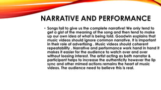 NARRATIVE AND PERFORMANCE
• Songs fail to give us the complete narrative! We only tend to
get a gist of the meaning of the song and then tend to make
up our own idea of what is being told. Goodwin explains that
music videos should ignore common narrative. It is important
in their role of advertising . Music videos should coherent
repeatability . Narrative and performance work hand in hand it
makes it easier for the audience to watch over and over
without loosing interest. The artist acting as both narrator &
participant helps to increase the authenticity however the lip
sync and other mimed actions remains the heart of music
videos. The audience need to believe this is real.
 