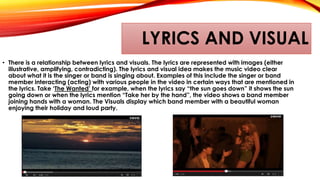 LYRICS AND VISUAL
• There is a relationship between lyrics and visuals. The lyrics are represented with images (either
illustrative, amplifying, contradicting). The lyrics and visual idea makes the music video clear
about what it is the singer or band is singing about. Examples of this include the singer or band
member interacting (acting) with various people in the video in certain ways that are mentioned in
the lyrics. Take ‘The Wanted’ for example, when the lyrics say “the sun goes down” it shows the sun
going down or when the lyrics mention “Take her by the hand”, the video shows a band member
joining hands with a woman. The Visuals display which band member with a beautiful woman
enjoying their holiday and loud party.
 