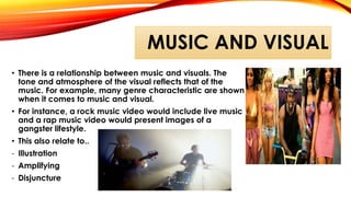 MUSIC AND VISUAL
• There is a relationship between music and visuals. The
tone and atmosphere of the visual reflects that of the
music. For example, many genre characteristic are shown
when it comes to music and visual.
• For instance, a rock music video would include live music
and a rap music video would present images of a
gangster lifestyle.
• This also relate to..
- Illustration
- Amplifying
- Disjuncture
 
