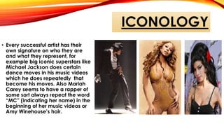 ICONOLOGY
• Every successful artist has their
own signature on who they are
and what they represent, for
example big iconic superstars like
Michael Jackson does certain
dance moves in his music videos
which he does repeatedly that
become his moves. Also Mariah
Carey seems to have a rapper of
some sort always repeat the word
“MC” (indicating her name) in the
beginning of her music videos or
Amy Winehouse’s hair.
 